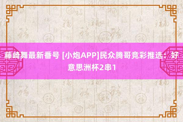 藤崎舞最新番号 [小炮APP]民众腾哥竞彩推选：好意思洲杯2串1