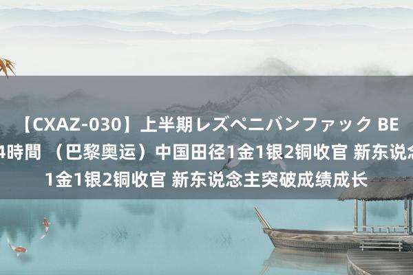 【CXAZ-030】上半期レズペニバンファック BEST10 10組20名 4時間 （巴黎奥运）中国田径1金1银2铜收官 新东说念主突破成绩成长