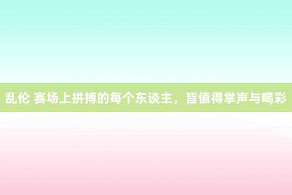 乱伦 赛场上拼搏的每个东谈主，皆值得掌声与喝彩