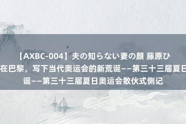 【AXBC-004】夫の知らない妻の顔 藤原ひとみ 巴黎奥运会丨在巴黎，写下当代奥运会的新荒诞——第三十三届夏日奥运会散伙式侧记