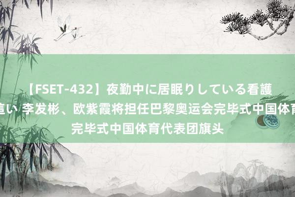 【FSET-432】夜勤中に居眠りしている看護師をレズ夜這い 李发彬、欧紫霞将担任巴黎奥运会完毕式中国体育代表团旗头