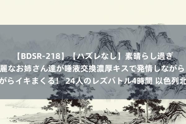 【BDSR-218】【ハズレなし】素晴らし過ぎる美女レズ。 ガチで綺麗なお姉さん達が唾液交換濃厚キスで発情しながらイキまくる！ 24人のレズバトル4時間 以色列北部城镇响起防空警报