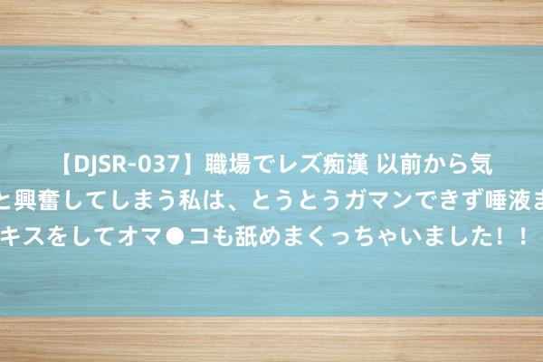 【DJSR-037】職場でレズ痴漢 以前から気になるあの娘を見つけると興奮してしまう私は、とうとうガマンできず唾液まみれでディープキスをしてオマ●コも舐めまくっちゃいました！！ 纠合国安欢迎将举行弥留会议商议巴以问题