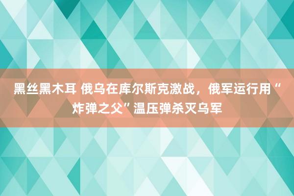 黑丝黑木耳 俄乌在库尔斯克激战，俄军运行用“炸弹之父”温压弹杀灭乌军