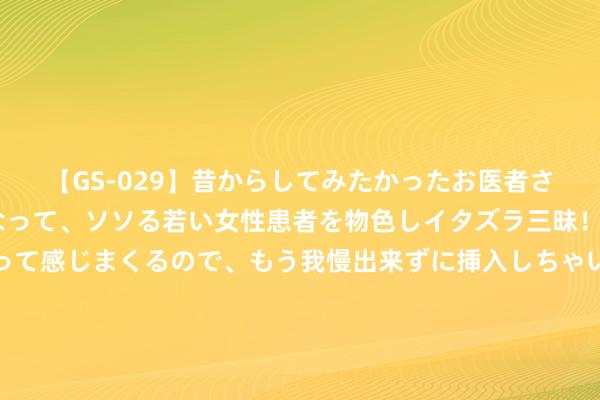 【GS-029】昔からしてみたかったお医者さんゴッコ ニセ医者になって、ソソる若い女性患者を物色しイタズラ三昧！パンツにシミまで作って感じまくるので、もう我慢出来ずに挿入しちゃいました。ああ、昔から憧れていたお医者さんゴッコをついに達成！ 女东谈主作念以下事，其实不是爱你，是在“耗着”你