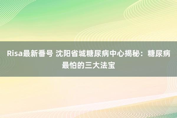 Risa最新番号 沈阳省城糖尿病中心揭秘：糖尿病最怕的三大法宝