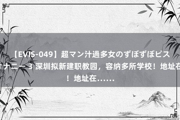 【EVIS-049】超マン汁過多女のずぼずぼピストンオナニー 3 深圳拟新建职教园，容纳多所学校！地址在……