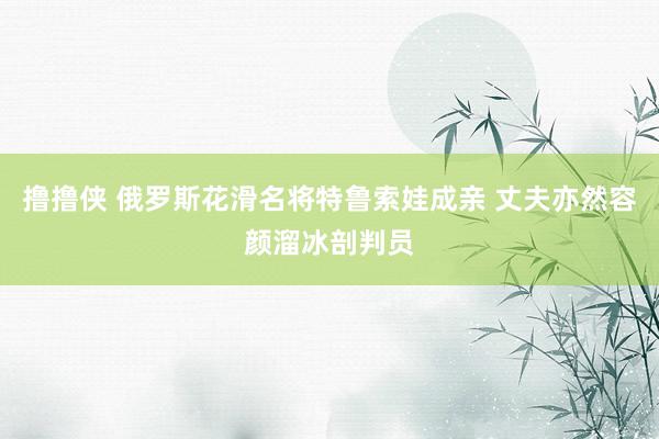 撸撸侠 俄罗斯花滑名将特鲁索娃成亲 丈夫亦然容颜溜冰剖判员