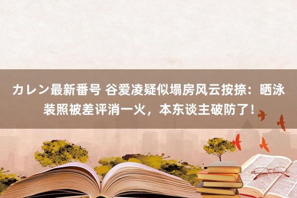 カレン最新番号 谷爱凌疑似塌房风云按捺：晒泳装照被差评消一火，本东谈主破防了！