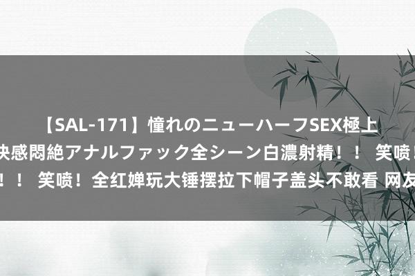 【SAL-171】憧れのニューハーフSEX極上射精タイム イキまくり快感悶絶アナルファック全シーン白濃射精！！ 笑喷！全红婵玩大锤摆拉下帽子盖头不敢看 网友兴趣怎样会恐高