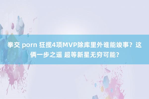 拳交 porn 狂揽4项MVP除库里外谁能竣事？这俩一步之遥 超等新星无穷可能？