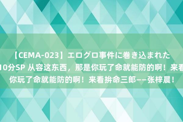 【CEMA-023】エログロ事件に巻き込まれた 人妻たちの昭和史 210分SP 从容这东西，那是你玩了命就能防的啊！来看拚命三郎——张梓晨！