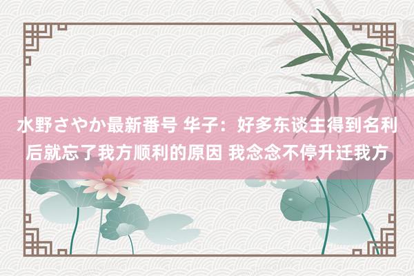 水野さやか最新番号 华子：好多东谈主得到名利后就忘了我方顺利的原因 我念念不停升迁我方