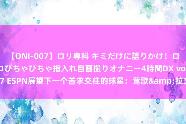 【ONI-007】ロリ専科 キミだけに語りかけ！ロリっ娘20人！オマ●コぴちゃぴちゃ指入れ自画撮りオナニー4時間DX vol.07 ESPN展望下一个苦求交往的球星：莺歌&拉文得票最多 杜兰特上榜