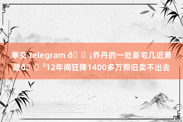 拳交 telegram ?乔丹的一处豪宅几近萧疏?12年间狂降1400多万照旧卖不出去