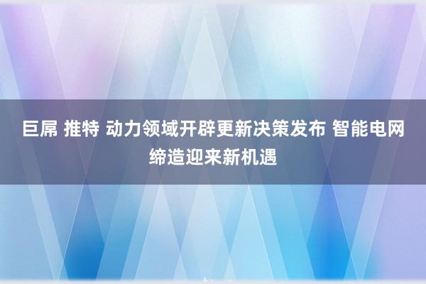 巨屌 推特 动力领域开辟更新决策发布 智能电网缔造迎来新机遇