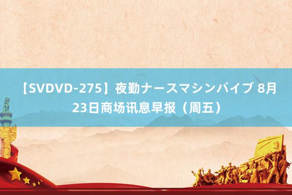 【SVDVD-275】夜勤ナースマシンバイブ 8月23日商场讯息早报（周五）