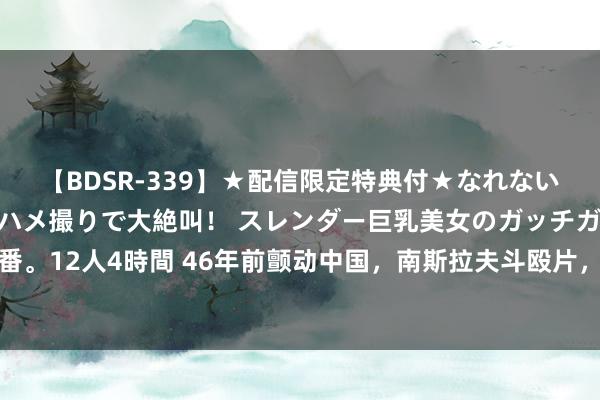 【BDSR-339】★配信限定特典付★なれない感じの新人ちゃんが初ハメ撮りで大絶叫！ スレンダー巨乳美女のガッチガチ生本番。12人4時間 46年前颤动中国，南斯拉夫斗殴片，剧情遭严重删减，依旧成为经典