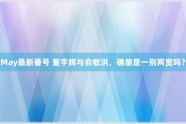 May最新番号 董宇辉与俞敏洪，确凿是一别两宽吗？