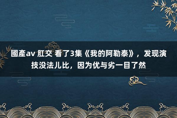 國產av 肛交 看了3集《我的阿勒泰》，发现演技没法儿比，因为优与劣一目了然