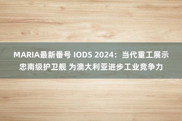 MARIA最新番号 IODS 2024：当代重工展示忠南级护卫舰 为澳大利亚进步工业竞争力