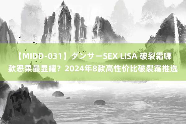 【MIDD-031】ダンサーSEX LISA 破裂霜哪款恶果最显耀？2024年8款高性价比破裂霜推选