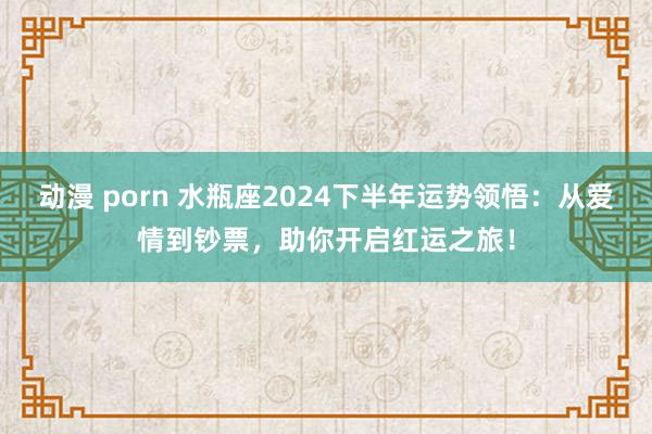 动漫 porn 水瓶座2024下半年运势领悟：从爱情到钞票，助你开启红运之旅！