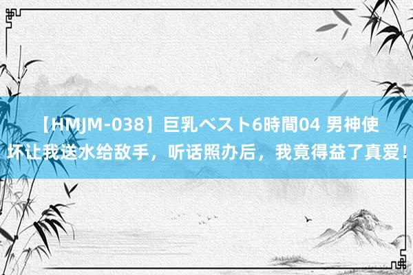 【HMJM-038】巨乳ベスト6時間04 男神使坏让我送水给敌手，听话照办后，我竟得益了真爱！