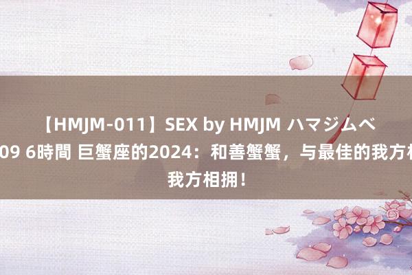 【HMJM-011】SEX by HMJM ハマジムベスト09 6時間 巨蟹座的2024：和善蟹蟹，与最佳的我方相拥！