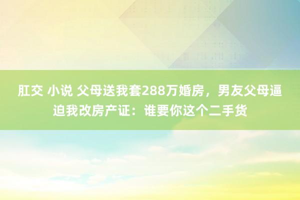 肛交 小说 父母送我套288万婚房，男友父母逼迫我改房产证：谁要你这个二手货