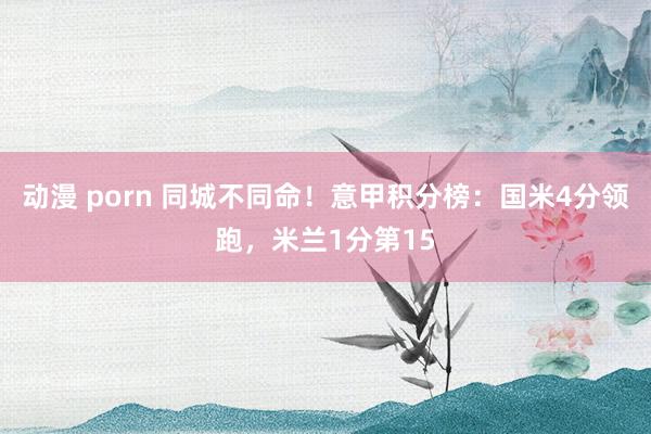 动漫 porn 同城不同命！意甲积分榜：国米4分领跑，米兰1分第15