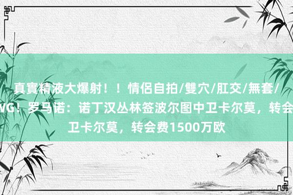 真實精液大爆射！！情侶自拍/雙穴/肛交/無套/大量噴精 HWG！罗马诺：诺丁汉丛林签波尔图中卫卡尔莫，转会费1500万欧