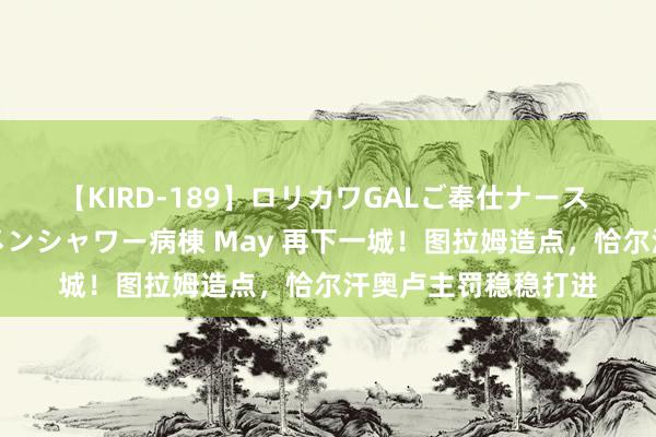 【KIRD-189】ロリカワGALご奉仕ナース 大量ぶっかけザーメンシャワー病棟 May 再下一城！图拉姆造点，恰尔汗奥卢主罚稳稳打进