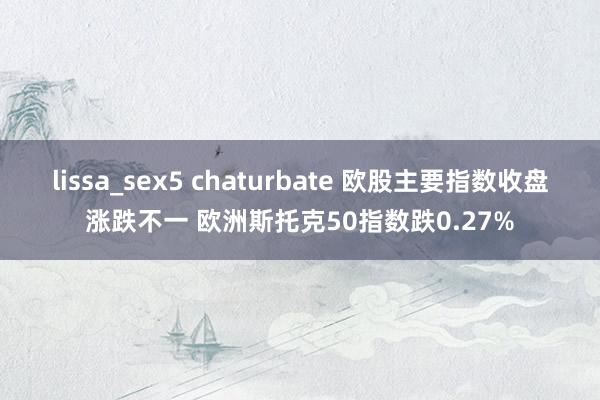 lissa_sex5 chaturbate 欧股主要指数收盘涨跌不一 欧洲斯托克50指数跌0.27%