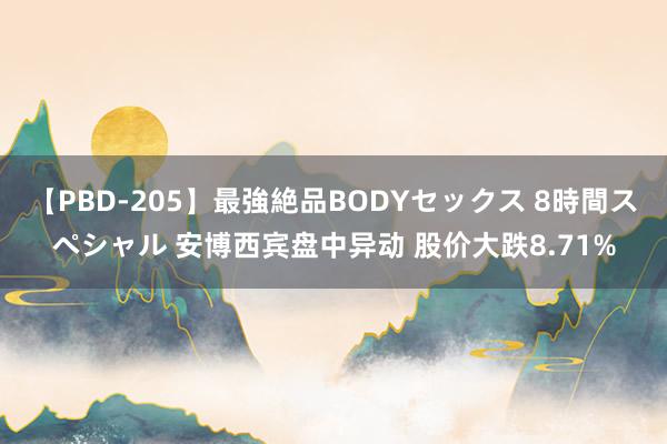 【PBD-205】最強絶品BODYセックス 8時間スペシャル 安博西宾盘中异动 股价大跌8.71%