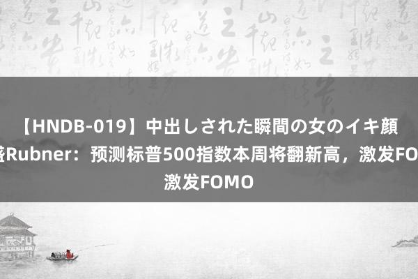 【HNDB-019】中出しされた瞬間の女のイキ顔 高盛Rubner：预测标普500指数本周将翻新高，激发FOMO