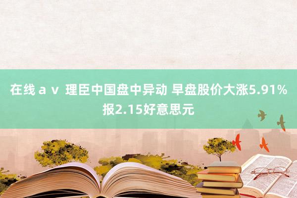 在线ａｖ 理臣中国盘中异动 早盘股价大涨5.91%报2.15好意思元