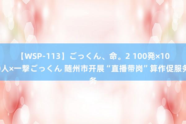 【WSP-113】ごっくん、命。2 100発×100人×一撃ごっくん 随州市开展“直播带岗”算作促服务