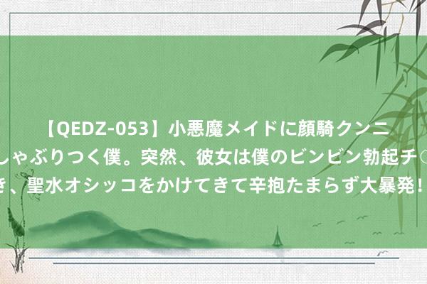 【QEDZ-053】小悪魔メイドに顔騎クンニを強要されオマ○コにしゃぶりつく僕。突然、彼女は僕のビンビン勃起チ○ポをしごき、聖水オシッコをかけてきて辛抱たまらず大暴発！！ 内蒙古呼和浩特：给农牧民评职称