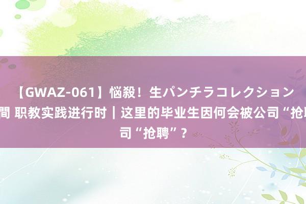 【GWAZ-061】悩殺！生パンチラコレクション 4時間 职教实践进行时｜这里的毕业生因何会被公司“抢聘”？