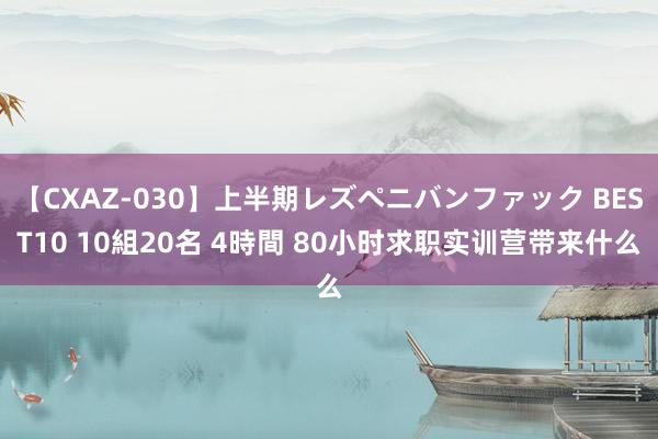 【CXAZ-030】上半期レズペニバンファック BEST10 10組20名 4時間 80小时求职实训营带来什么