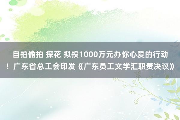 自拍偷拍 探花 拟投1000万元办你心爱的行动！广东省总工会印发《广东员工文学汇职责决议》