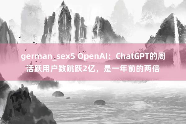 german_sex5 OpenAI：ChatGPT的周活跃用户数跳跃2亿，是一年前的两倍