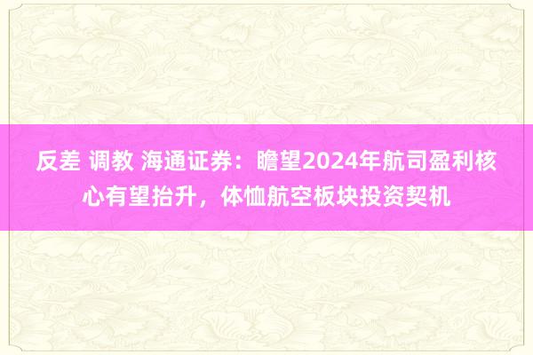 反差 调教 海通证券：瞻望2024年航司盈利核心有望抬升，体恤航空板块投资契机