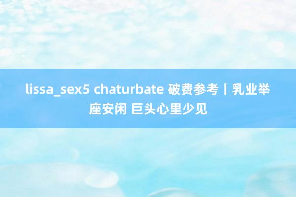 lissa_sex5 chaturbate 破费参考丨乳业举座安闲 巨头心里少见