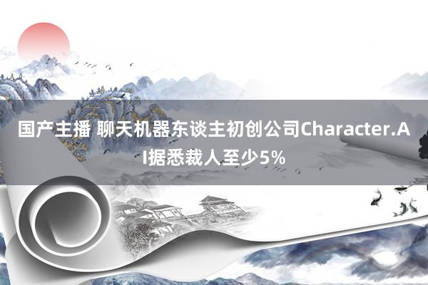 国产主播 聊天机器东谈主初创公司Character.AI据悉裁人至少5%