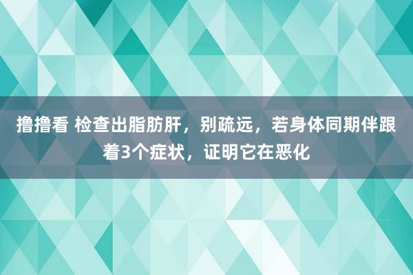 撸撸看 检查出脂肪肝，别疏远，若身体同期伴跟着3个症状，证明它在恶化