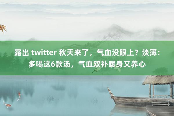 露出 twitter 秋天来了，气血没跟上？淡薄：多喝这6款汤，气血双补暖身又养心