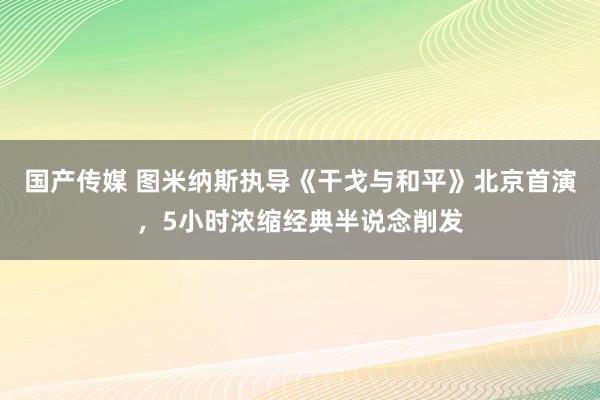 国产传媒 图米纳斯执导《干戈与和平》北京首演，5小时浓缩经典半说念削发