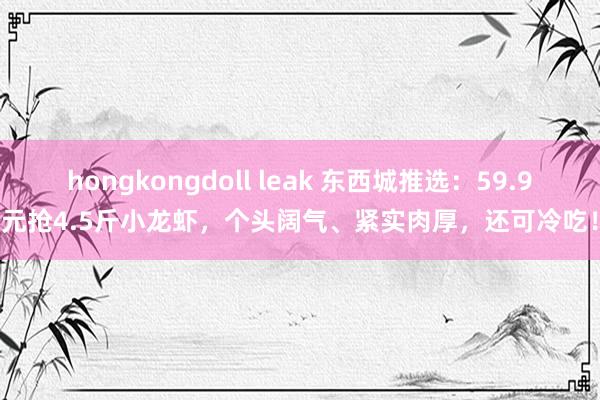 hongkongdoll leak 东西城推选：59.9元抢4.5斤小龙虾，个头阔气、紧实肉厚，还可冷吃！